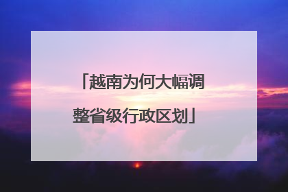 越南为何大幅调整省级行政区划