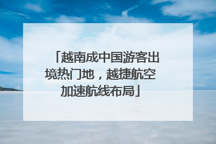 越南成中国游客出境热门地，越捷航空加速航线布局