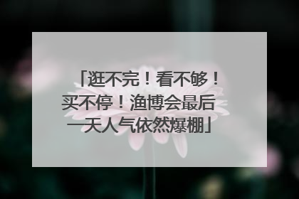 逛不完！看不够！买不停！渔博会最后一天人气依然爆棚