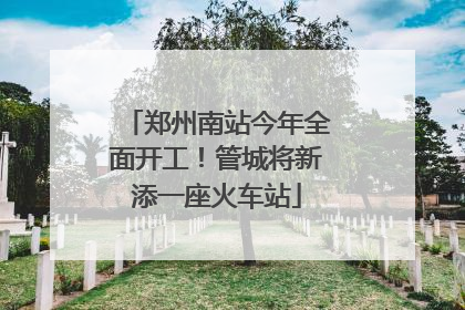 郑州南站今年全面开工！管城将新添一座火车站