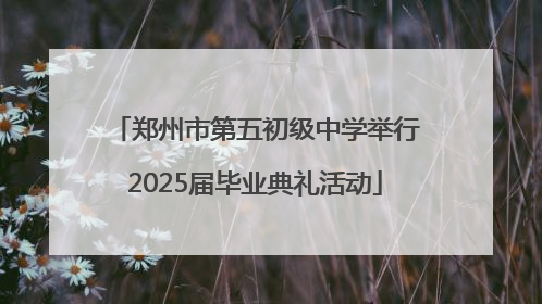 郑州市第五初级中学举行2025届毕业典礼活动