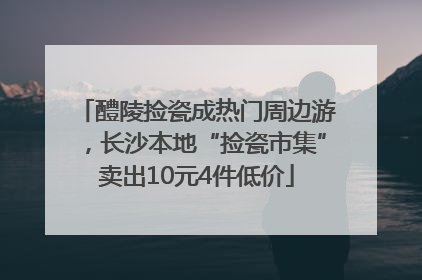 醴陵捡瓷成热门周边游，长沙本地“捡瓷市集”卖出10元4件低价