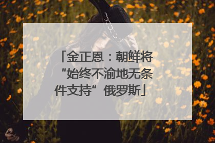 金正恩：朝鲜将“始终不渝地无条件支持”俄罗斯