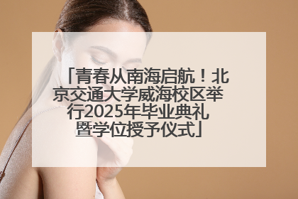 青春从南海启航！北京交通大学威海校区举行2025年毕业典礼暨学位授予仪式