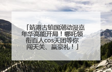 靖港古镇国潮动漫嘉年华高能开局！哪吒领衔百人cos天团等你闯天关、赢豪礼！