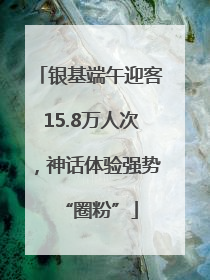 银基端午迎客15.8万人次，神话体验强势“圈粉”