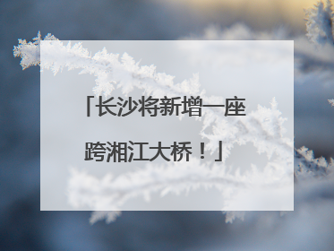 长沙将新增一座跨湘江大桥！