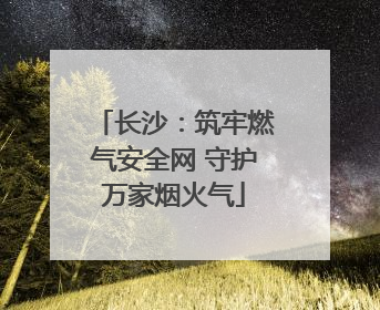 长沙：筑牢燃气安全网 守护万家烟火气