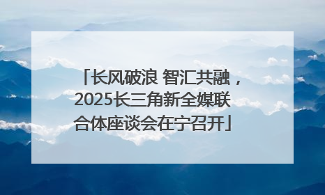 长风破浪 智汇共融，2025长三角新全媒联合体座谈会在宁召开
