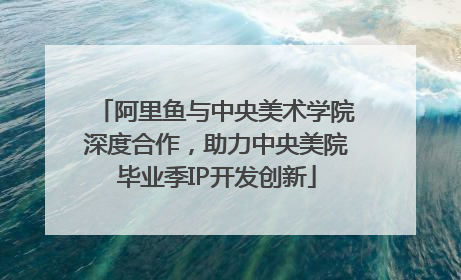 阿里鱼与中央美术学院深度合作，助力中央美院毕业季IP开发创新