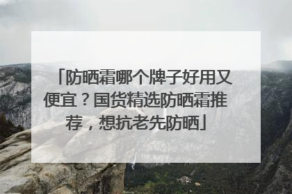 防晒霜哪个牌子好用又便宜？国货精选防晒霜推荐，想抗老先防晒