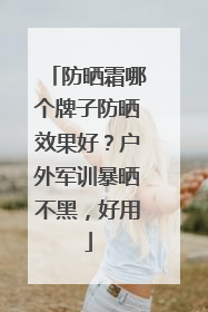 防晒霜哪个牌子防晒效果好？户外军训暴晒不黑，好用