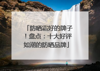 防晒霜好的牌子！盘点：十大好评如潮的防晒品牌