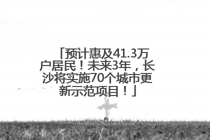 预计惠及41.3万户居民！未来3年，长沙将实施70个城市更新示范项目！