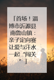 首场！淄博市沂源县南鲁山镇：亲子定向赛让爱与汗水一起“闯关”