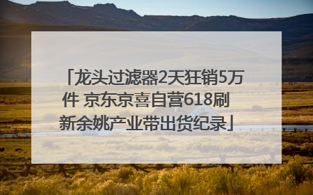 龙头过滤器2天狂销5万件 京东京喜自营618刷新余姚产业带出货纪录