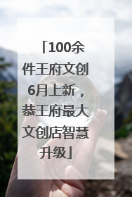 100余件王府文创6月上新，恭王府最大文创店智慧升级