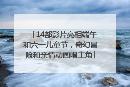 14部影片亮相端午和六一儿童节，奇幻冒险和亲情动画唱主角