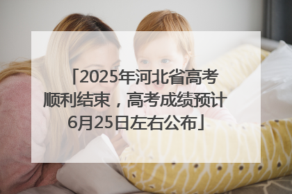 2025年河北省高考顺利结束，高考成绩预计6月25日左右公布