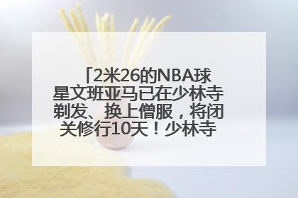 2米26的NBA球星文班亚马已在少林寺剃发、换上僧服，将闭关修行10天！少林寺回应：人在寺里