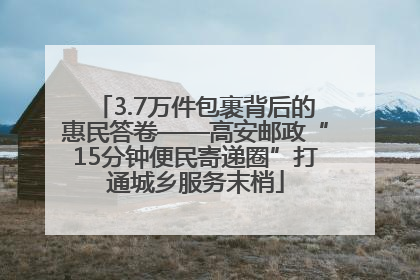 3.7万件包裹背后的惠民答卷——高安邮政“15分钟便民寄递圈”打通城乡服务末梢