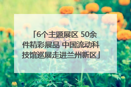 6个主题展区 50余件精彩展品 中国流动科技馆巡展走进兰州新区